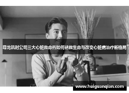 尊龙凯时公司三大心脏救命药如何拯救生命与改变心脏病治疗新格局